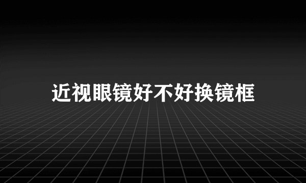 近视眼镜好不好换镜框
