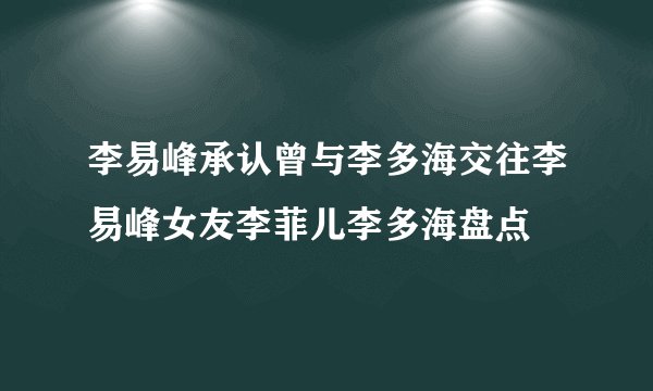 李易峰承认曾与李多海交往李易峰女友李菲儿李多海盘点