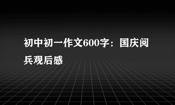 初中初一作文600字：国庆阅兵观后感