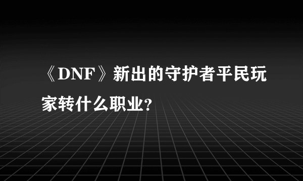 《DNF》新出的守护者平民玩家转什么职业？