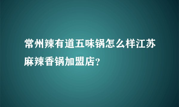 常州辣有道五味锅怎么样江苏麻辣香锅加盟店？