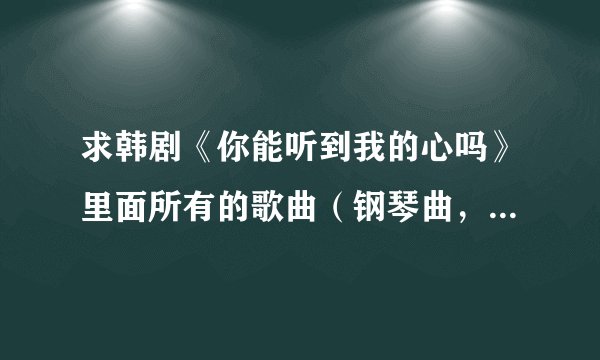 求韩剧《你能听到我的心吗》里面所有的歌曲（钢琴曲，各种插曲片尾曲等等...）