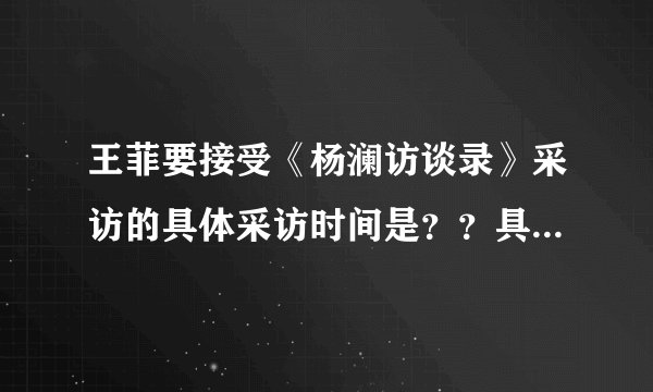 王菲要接受《杨澜访谈录》采访的具体采访时间是？？具体采访内容是？