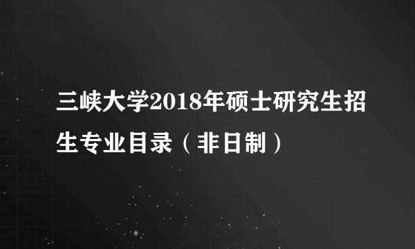 三峡大学2018年硕士研究生招生专业目录（非日制）