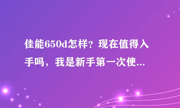 佳能650d怎样？现在值得入手吗，我是新手第一次使用单反。请给些建议