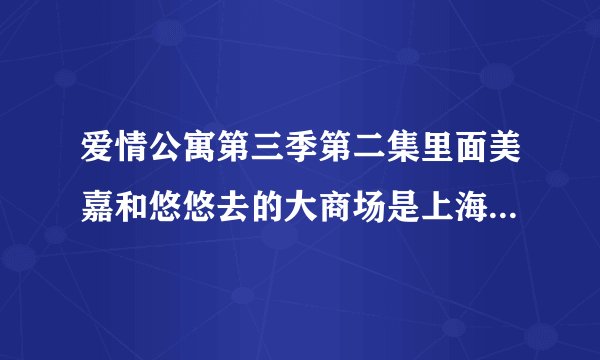 爱情公寓第三季第二集里面美嘉和悠悠去的大商场是上海哪里??急急急