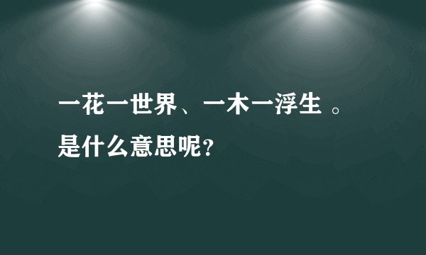 一花一世界、一木一浮生 。 是什么意思呢？