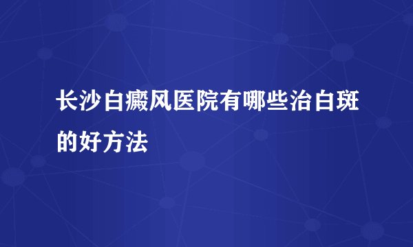 长沙白癜风医院有哪些治白斑的好方法
