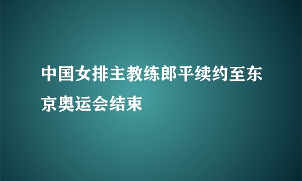 中国女排主教练郎平续约至东京奥运会结束