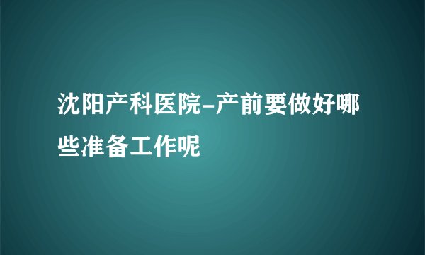 沈阳产科医院-产前要做好哪些准备工作呢