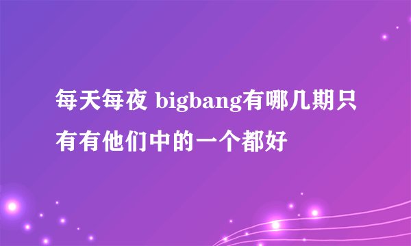 每天每夜 bigbang有哪几期只有有他们中的一个都好