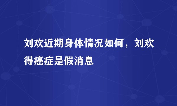 刘欢近期身体情况如何,刘欢得癌症是假消息