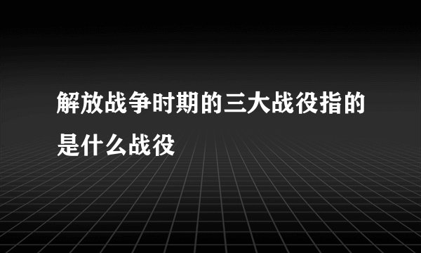 解放战争时期的三大战役指的是什么战役