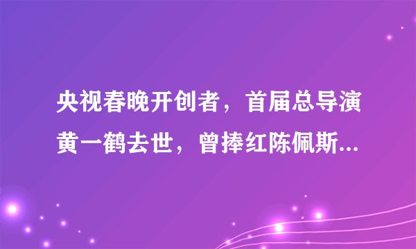 央视春晚开创者,首届总导演黄一鹤去世,曾捧红陈佩斯,李谷一