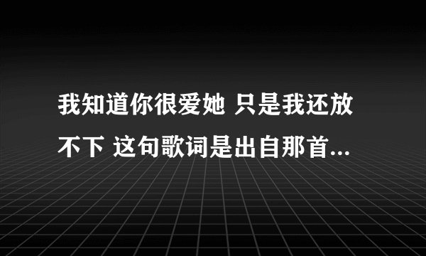 我知道你很爱她 只是我还放不下 这句歌词是出自那首歌? 求解答...