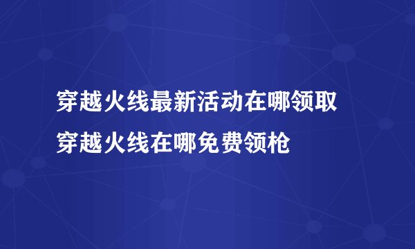 穿越火线最新活动在哪领取 穿越火线在哪免费领枪