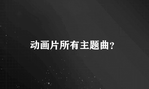 动画片所有主题曲？