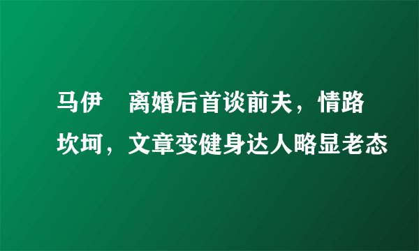 马伊琍离婚后首谈前夫，情路坎坷，文章变健身达人略显老态