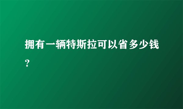 拥有一辆特斯拉可以省多少钱?