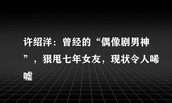 许绍洋：曾经的“偶像剧男神”，狠甩七年女友，现状令人唏嘘