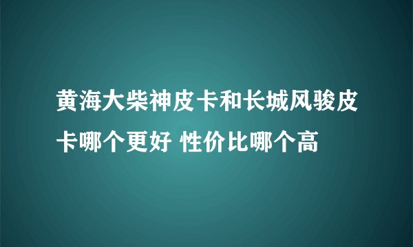 黄海大柴神皮卡和长城风骏皮卡哪个更好 性价比哪个高