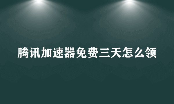 腾讯加速器免费三天怎么领