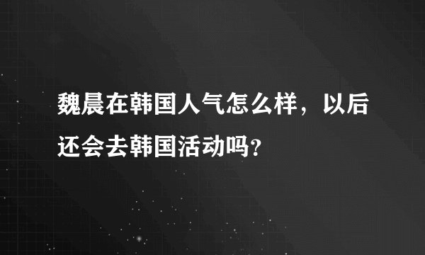 魏晨在韩国人气怎么样，以后还会去韩国活动吗？