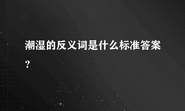 潮湿的反义词是什么标准答案？