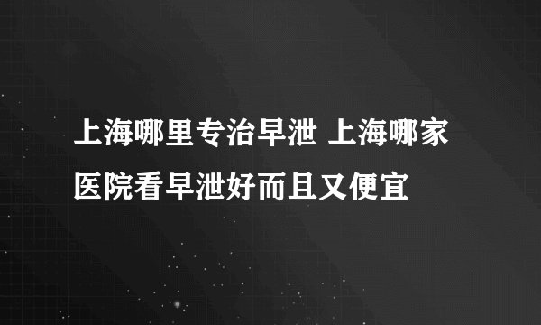 上海哪里专治早泄 上海哪家医院看早泄好而且又便宜