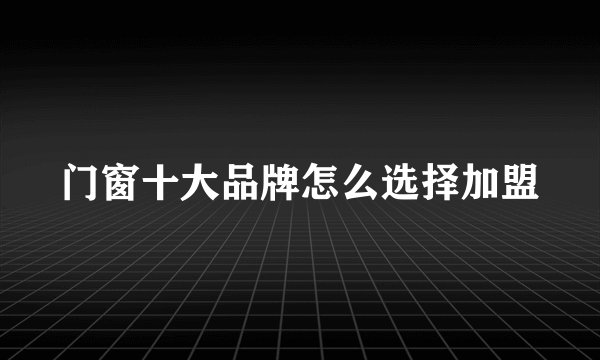 门窗十大品牌怎么选择加盟