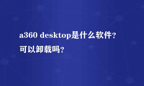 a360 desktop是什么软件？可以卸载吗？
