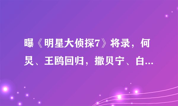 曝《明星大侦探7》将录，何炅、王鸥回归，撒贝宁、白敬亭已退出