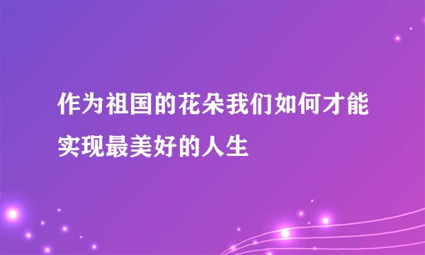作为祖国的花朵我们如何才能实现最美好的人生