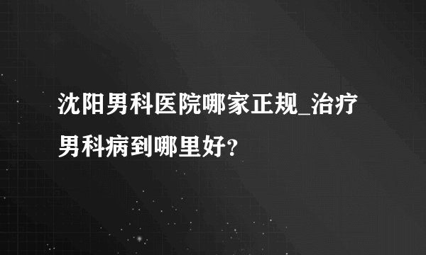 沈阳男科医院哪家正规_治疗男科病到哪里好？
