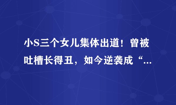 小S三个女儿集体出道！曾被吐槽长得丑，如今逆袭成“高级脸”