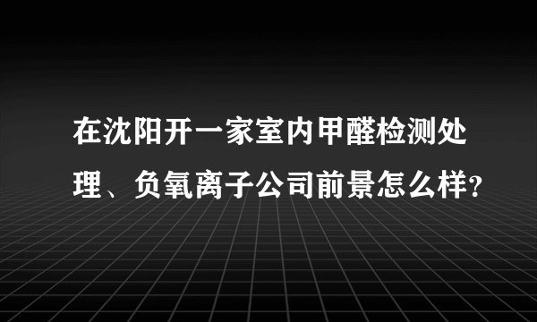 在沈阳开一家室内甲醛检测处理、负氧离子公司前景怎么样?