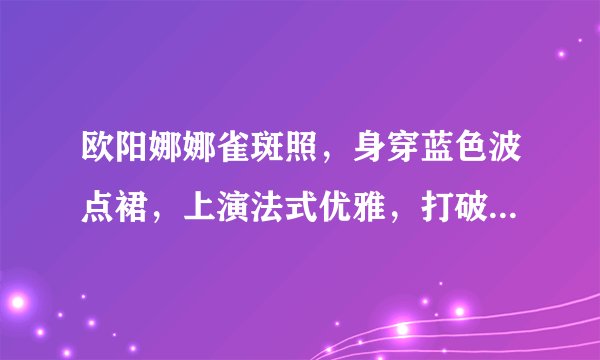 欧阳娜娜雀斑照,身穿蓝色波点裙,上演法式优雅,打破发胖谣言