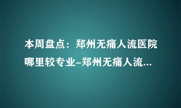 本周盘点：郑州无痛人流医院哪里较专业-郑州无痛人流医院排名