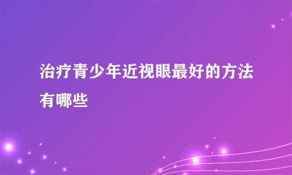 治疗青少年近视眼最好的方法有哪些