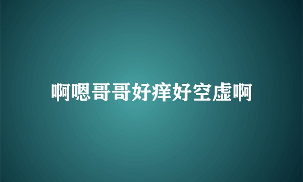 啊嗯哥哥好痒好空虚啊