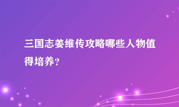 三国志姜维传攻略哪些人物值得培养？