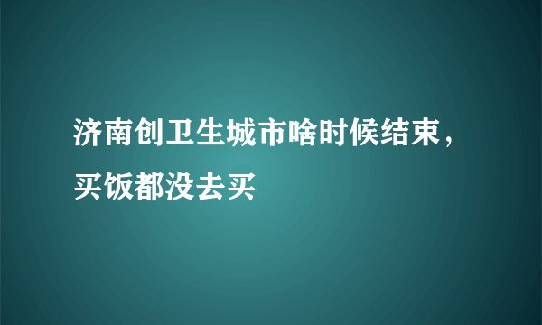 济南创卫生城市啥时候结束，买饭都没去买