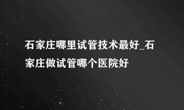 石家庄哪里试管技术最好_石家庄做试管哪个医院好