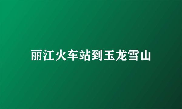 丽江火车站到玉龙雪山