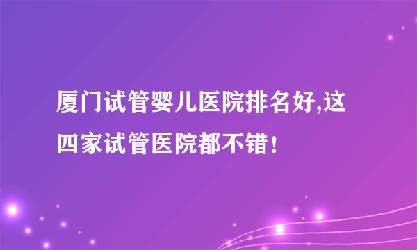 厦门试管婴儿医院排名好,这四家试管医院都不错！