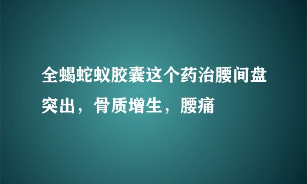 全蝎蛇蚁胶囊这个药治腰间盘突出，骨质增生，腰痛