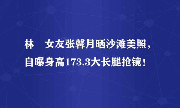 林峯女友张馨月晒沙滩美照，自曝身高173.3大长腿抢镜！