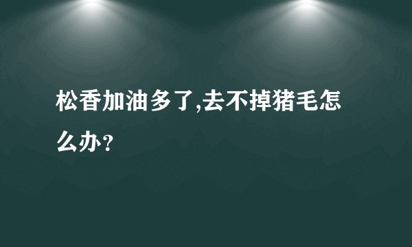 松香加油多了,去不掉猪毛怎么办？