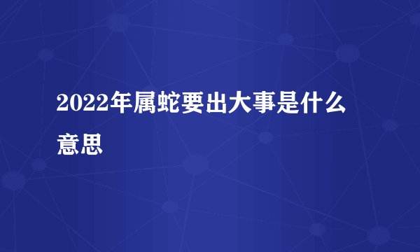2022年属蛇要出大事是什么意思