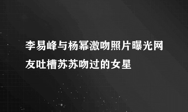 李易峰与杨幂激吻照片曝光网友吐槽苏苏吻过的女星
